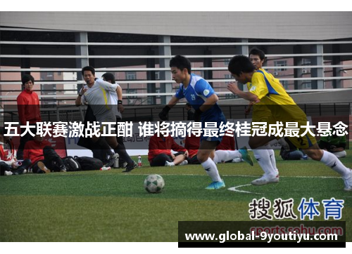 五大联赛激战正酣 谁将摘得最终桂冠成最大悬念