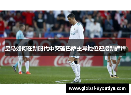 皇马如何在新时代中突破巴萨主导地位迎接新辉煌