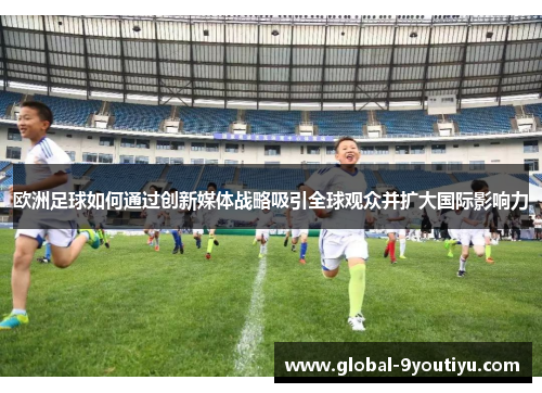 欧洲足球如何通过创新媒体战略吸引全球观众并扩大国际影响力