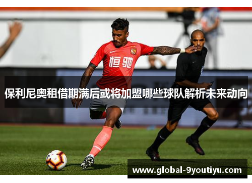 保利尼奥租借期满后或将加盟哪些球队解析未来动向