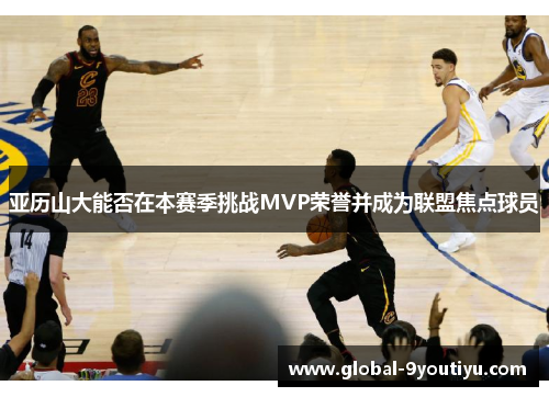 亚历山大能否在本赛季挑战MVP荣誉并成为联盟焦点球员